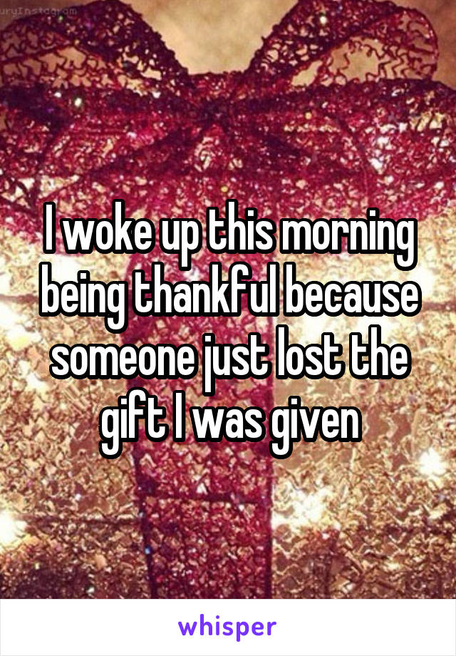 I woke up this morning being thankful because someone just lost the gift I was given