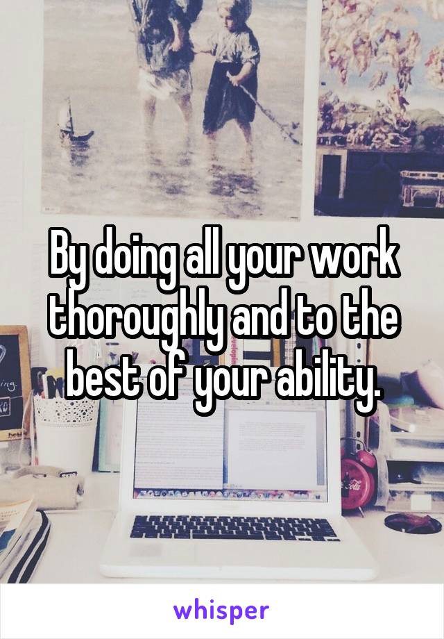 By doing all your work thoroughly and to the best of your ability.