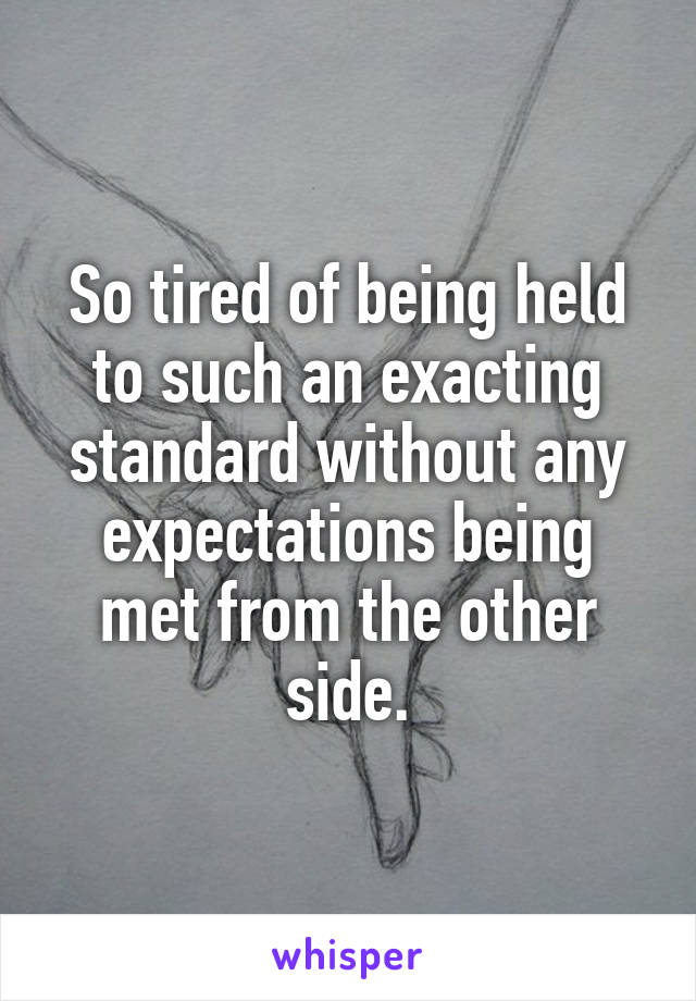 So tired of being held to such an exacting standard without any expectations being met from the other side.