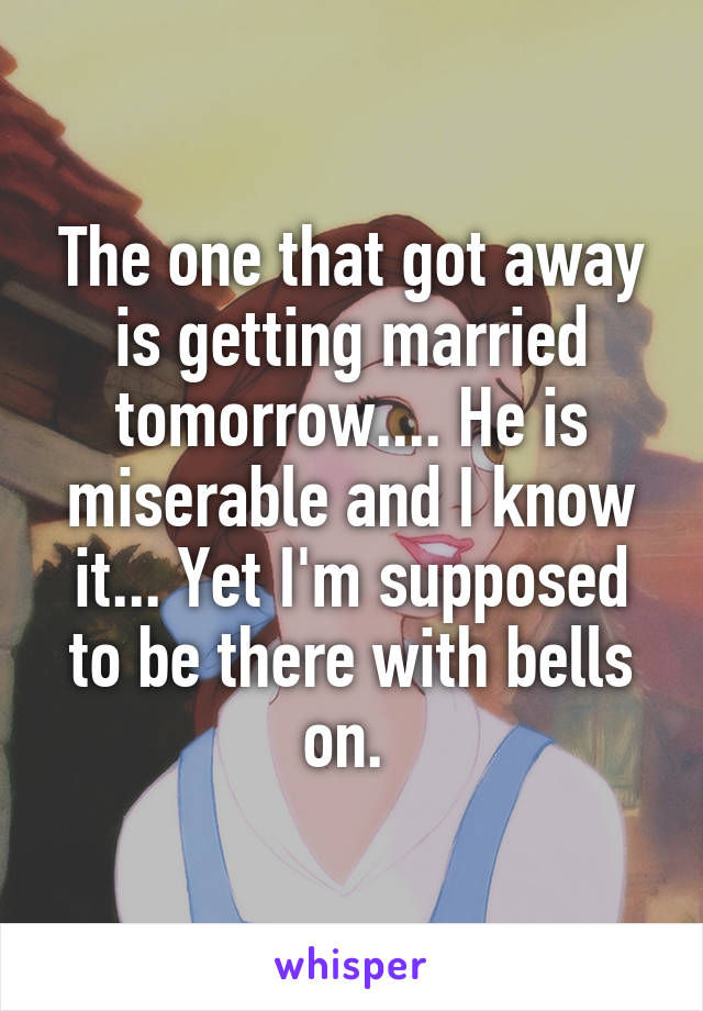 The one that got away is getting married tomorrow.... He is miserable and I know it... Yet I'm supposed to be there with bells on. 