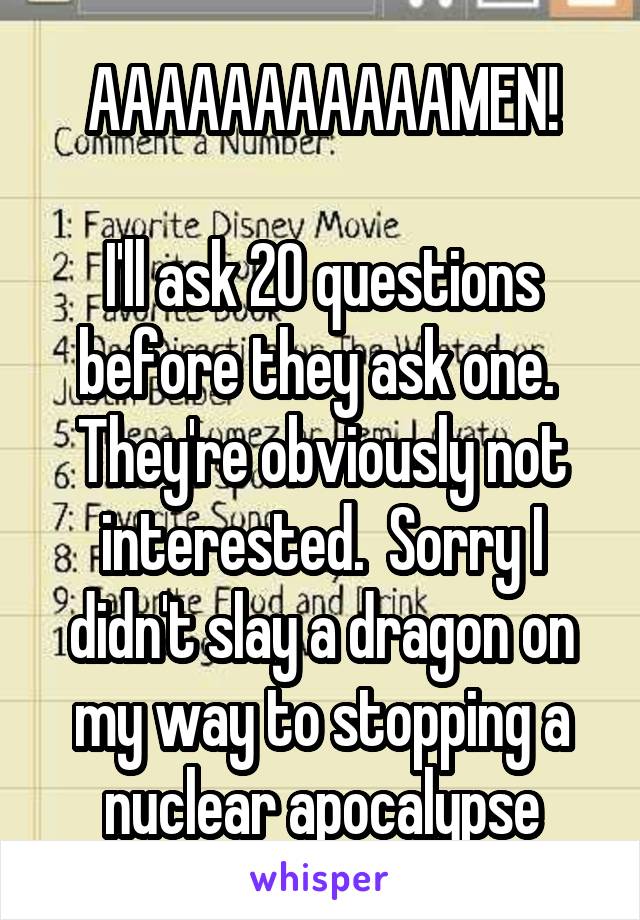 AAAAAAAAAAAMEN!

I'll ask 20 questions before they ask one.  They're obviously not interested.  Sorry I didn't slay a dragon on my way to stopping a nuclear apocalypse