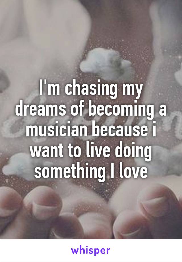 I'm chasing my dreams of becoming a musician because i want to live doing something I love