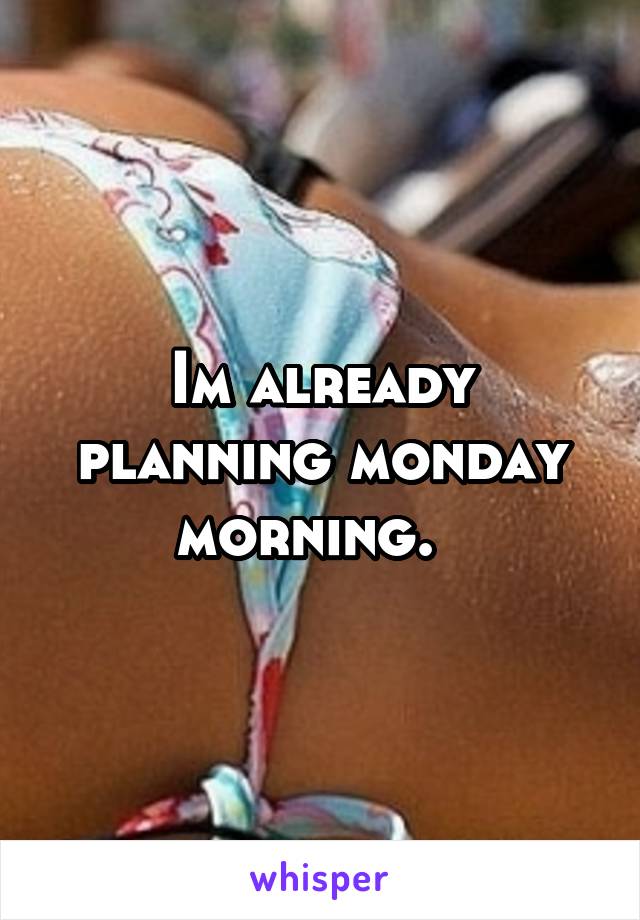 Im already planning monday morning.  