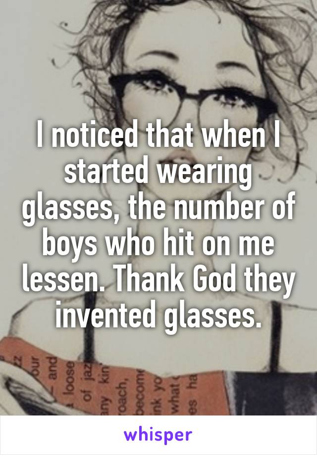 I noticed that when I started wearing glasses, the number of boys who hit on me lessen. Thank God they invented glasses.