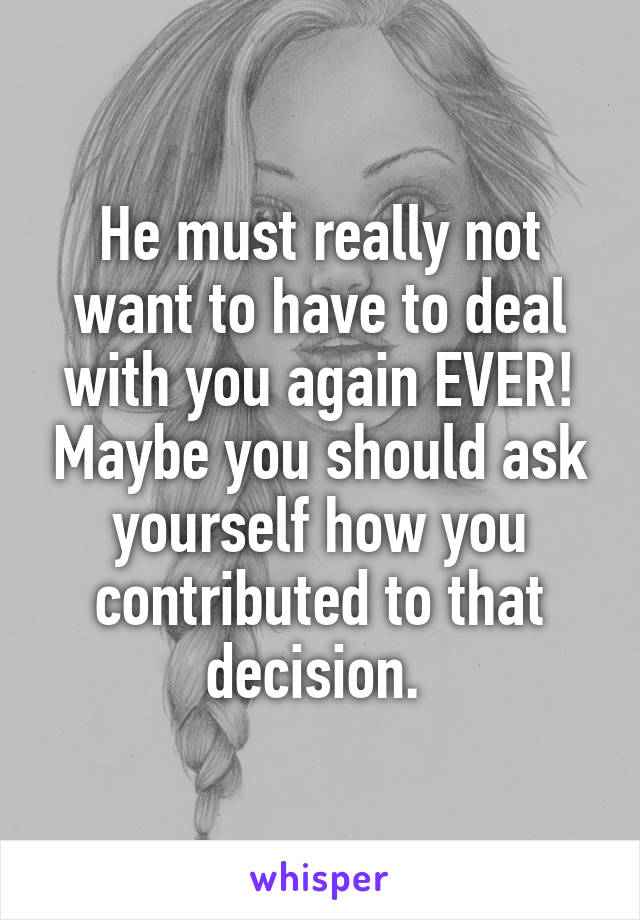 He must really not want to have to deal with you again EVER! Maybe you should ask yourself how you contributed to that decision. 