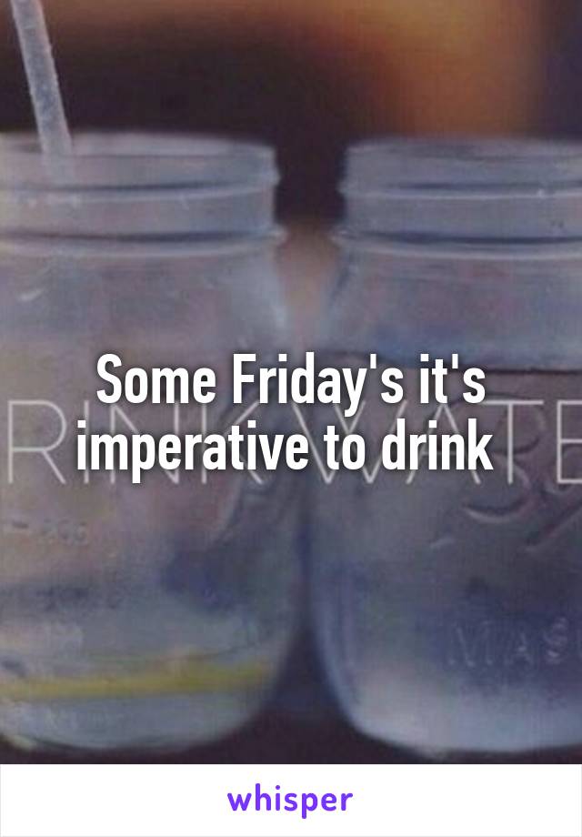 Some Friday's it's imperative to drink 