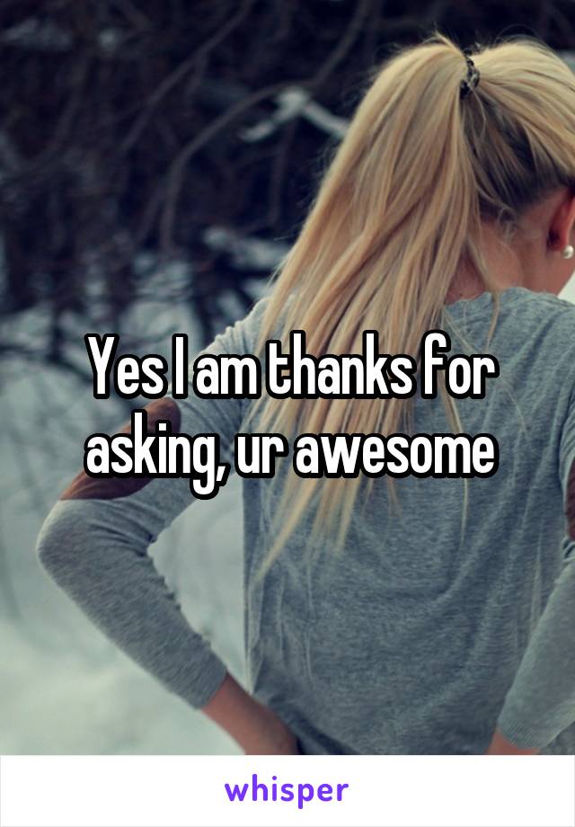 Yes I am thanks for asking, ur awesome