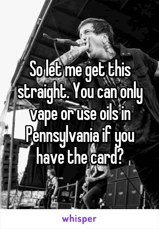 So let me get this straight. You can only vape or use oils in Pennsylvania if you have the card?