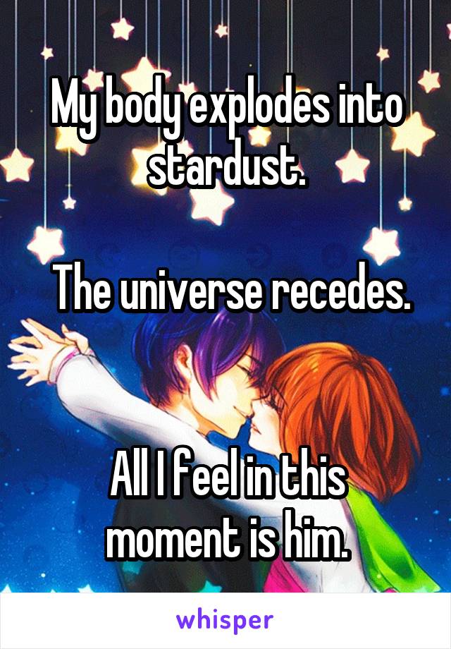 My body explodes into stardust.

 The universe recedes. 

All I feel in this moment is him.