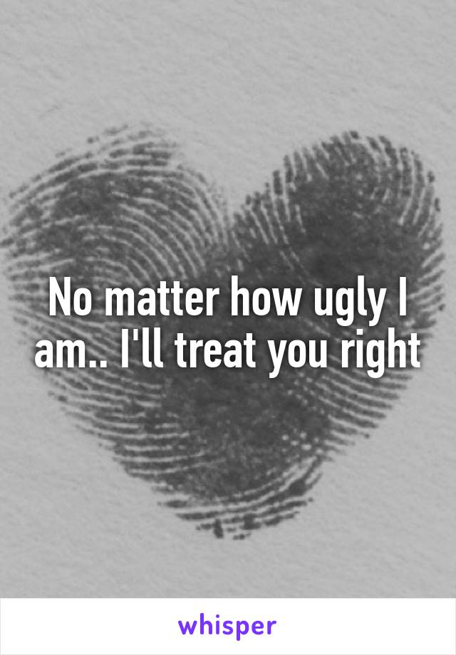 No matter how ugly I am.. I'll treat you right