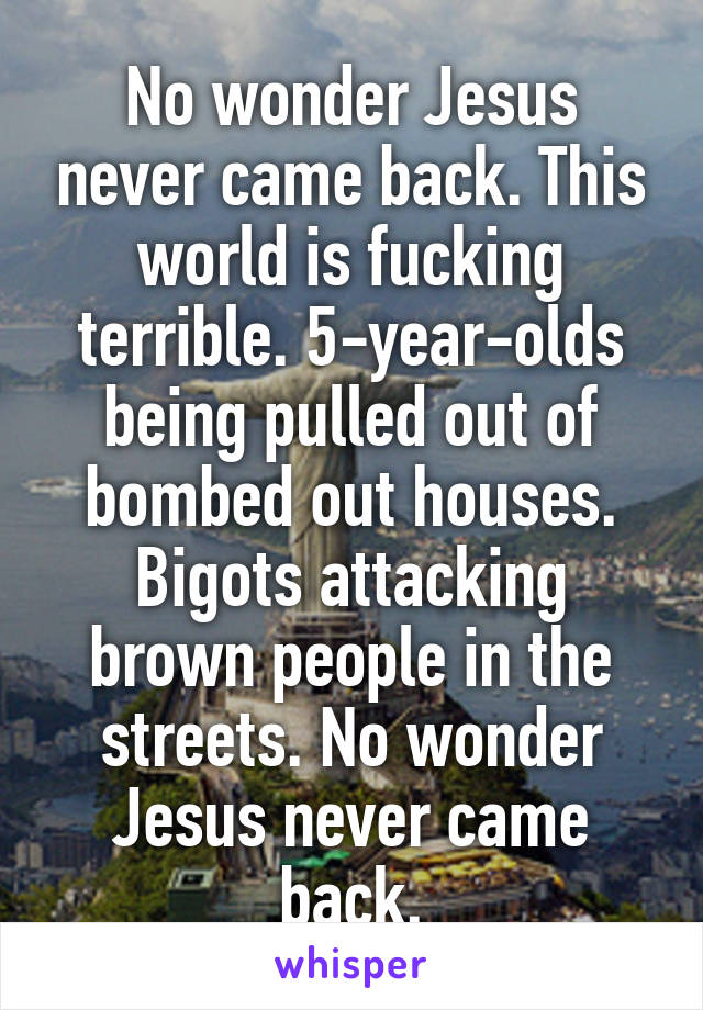 No wonder Jesus never came back. This world is fucking terrible. 5-year-olds being pulled out of bombed out houses. Bigots attacking brown people in the streets. No wonder Jesus never came back.