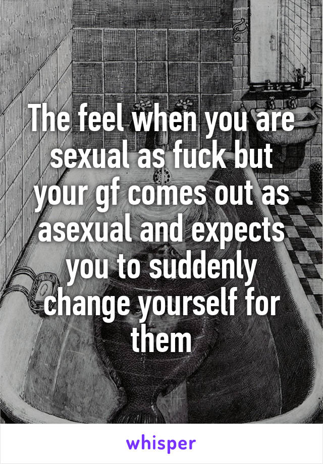 The feel when you are sexual as fuck but your gf comes out as asexual and expects you to suddenly change yourself for them