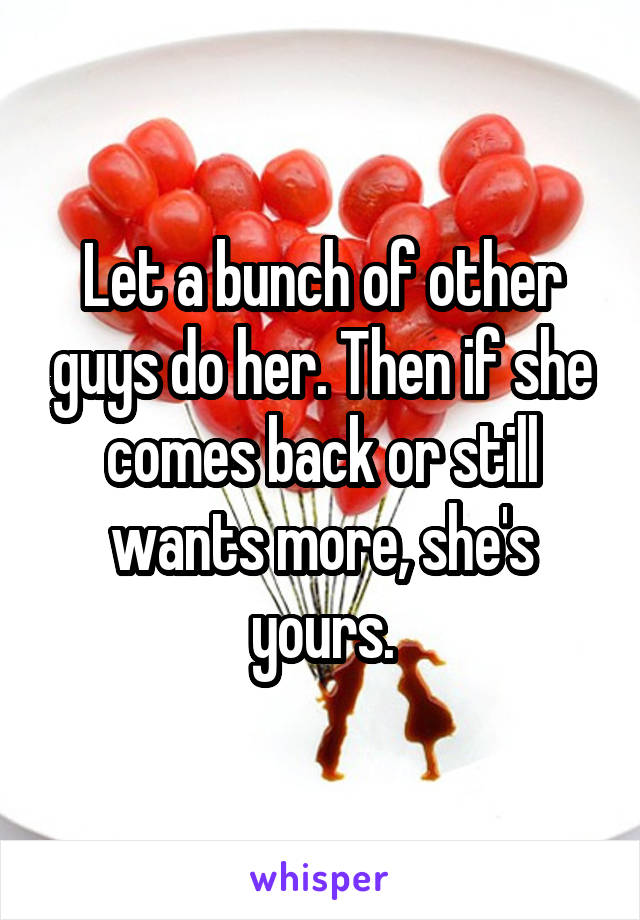 Let a bunch of other guys do her. Then if she comes back or still wants more, she's yours.