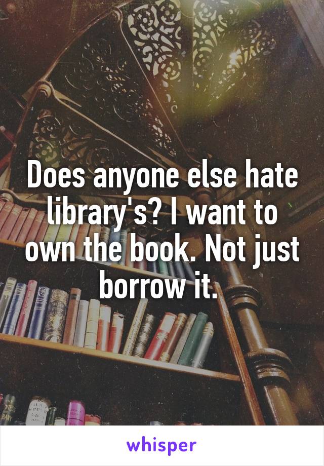 Does anyone else hate library's? I want to own the book. Not just borrow it. 