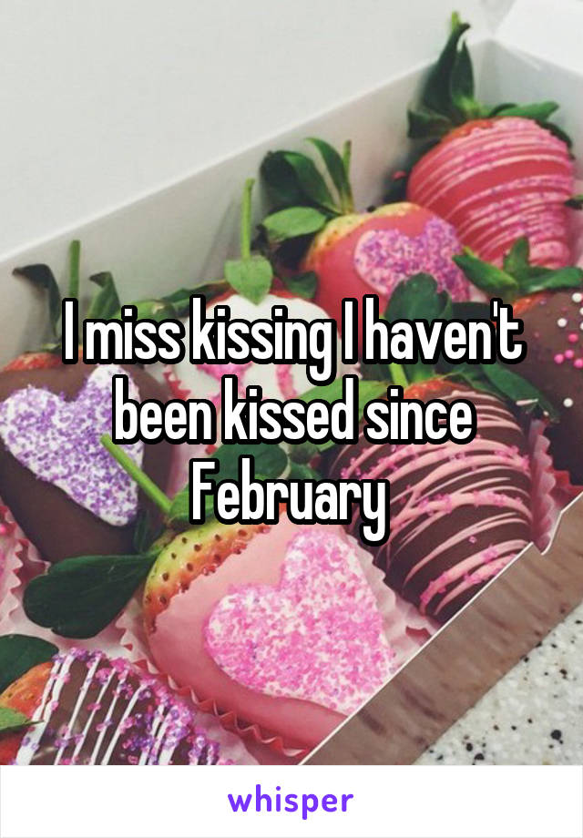 I miss kissing I haven't been kissed since February 