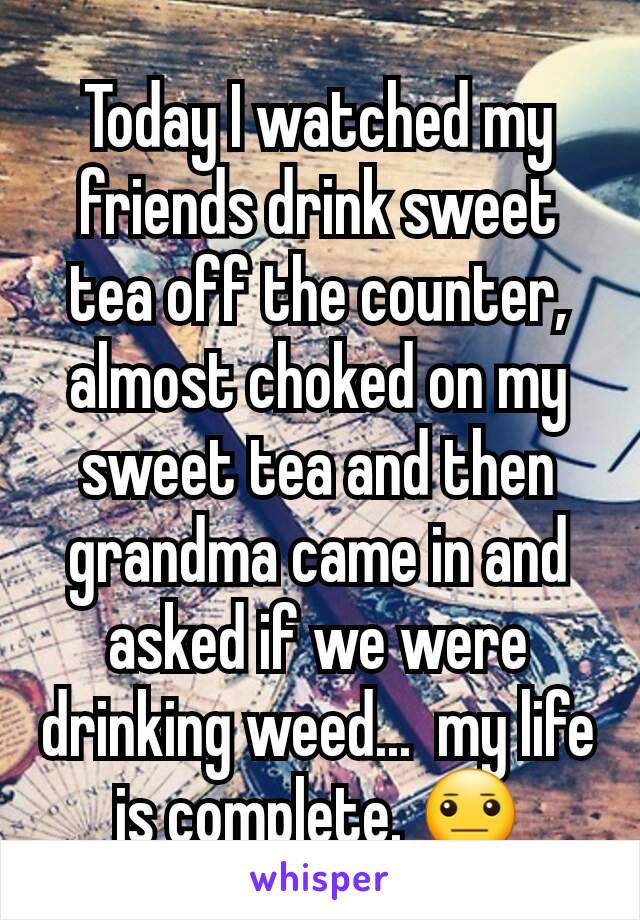 Today I watched my friends drink sweet tea off the counter, almost choked on my sweet tea and then grandma came in and asked if we were drinking weed...  my life is complete. 😐