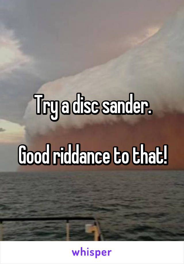 Try a disc sander.

Good riddance to that!