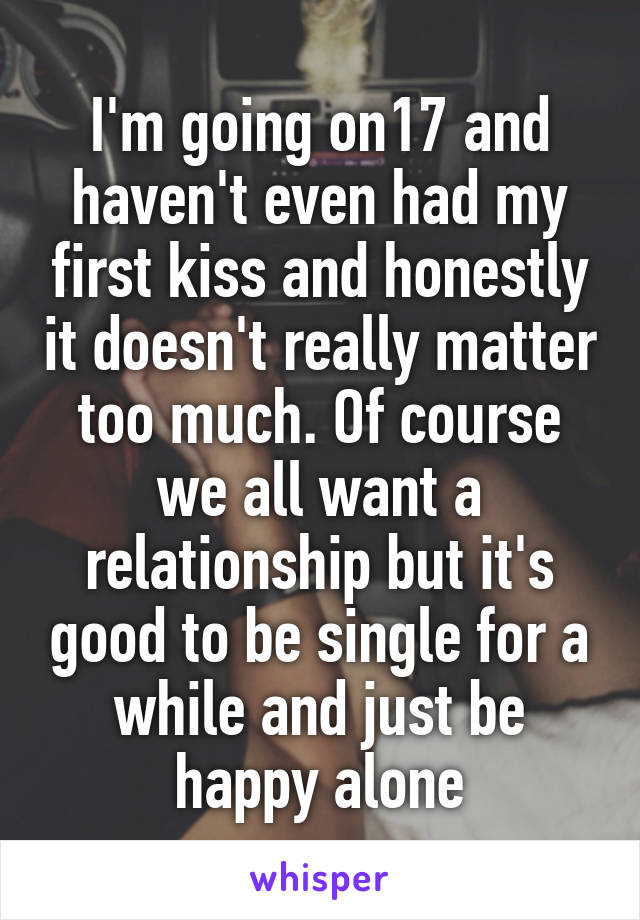 I'm going on17 and haven't even had my first kiss and honestly it doesn't really matter too much. Of course we all want a relationship but it's good to be single for a while and just be happy alone