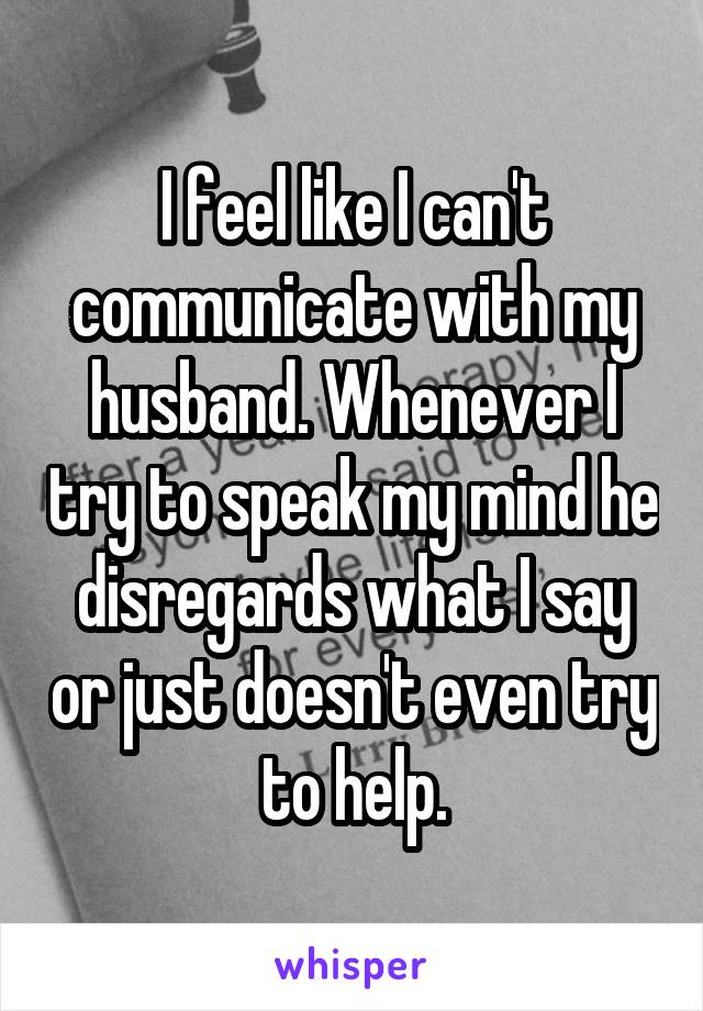 I feel like I can't communicate with my husband. Whenever I try to speak my mind he disregards what I say or just doesn't even try to help.