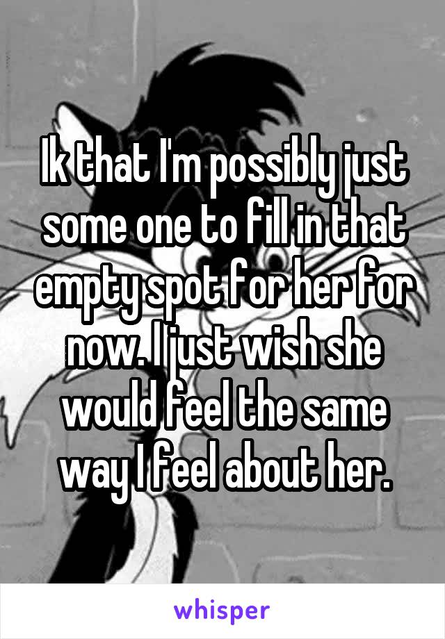 Ik that I'm possibly just some one to fill in that empty spot for her for now. I just wish she would feel the same way I feel about her.