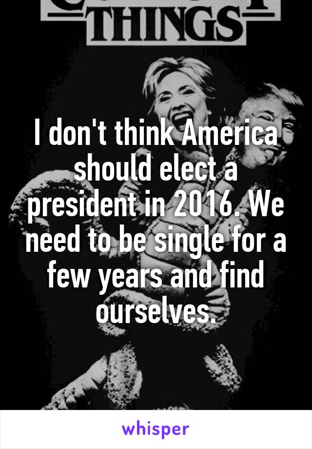 I don't think America should elect a president in 2016. We need to be single for a few years and find ourselves.