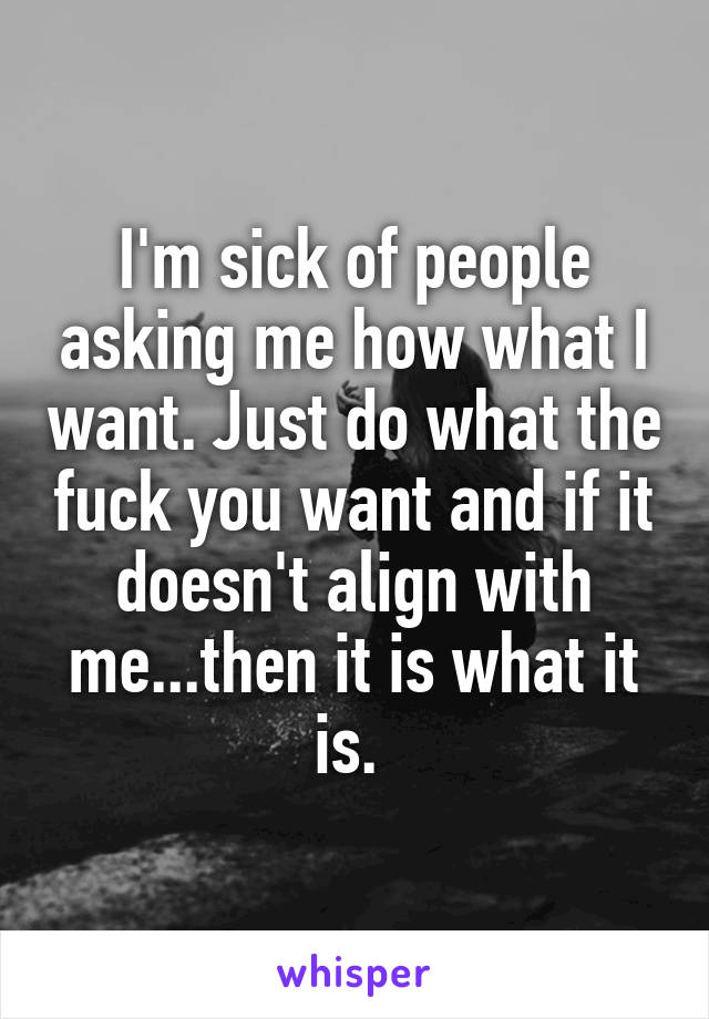 I'm sick of people asking me how what I want. Just do what the fuck you want and if it doesn't align with me...then it is what it is. 