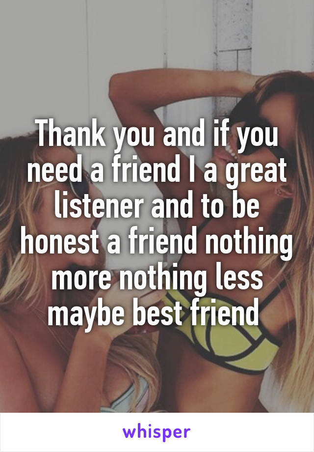 Thank you and if you need a friend I a great listener and to be honest a friend nothing more nothing less maybe best friend 