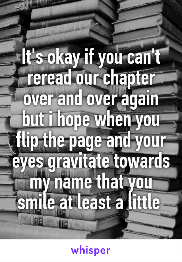 It's okay if you can't reread our chapter over and over again but i hope when you flip the page and your eyes gravitate towards my name that you smile at least a little 