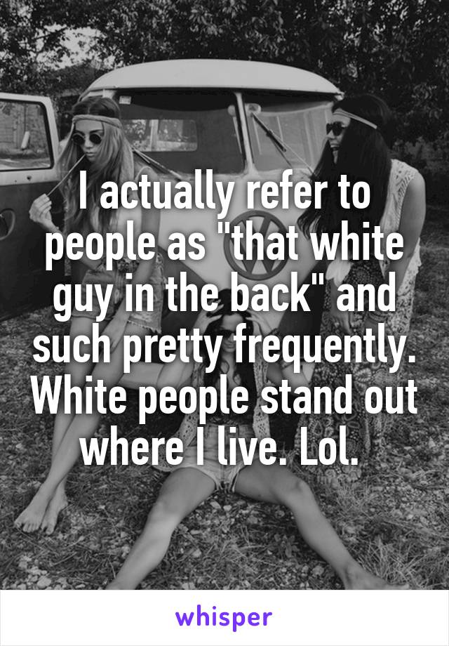 I actually refer to people as "that white guy in the back" and such pretty frequently. White people stand out where I live. Lol. 