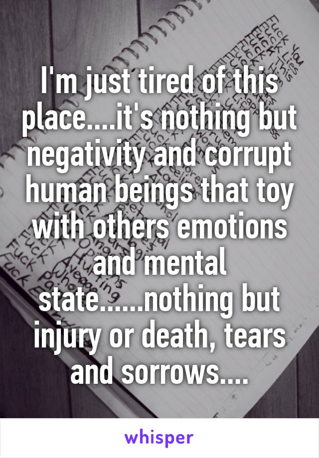 I'm just tired of this place....it's nothing but negativity and corrupt human beings that toy with others emotions and mental state......nothing but injury or death, tears and sorrows....