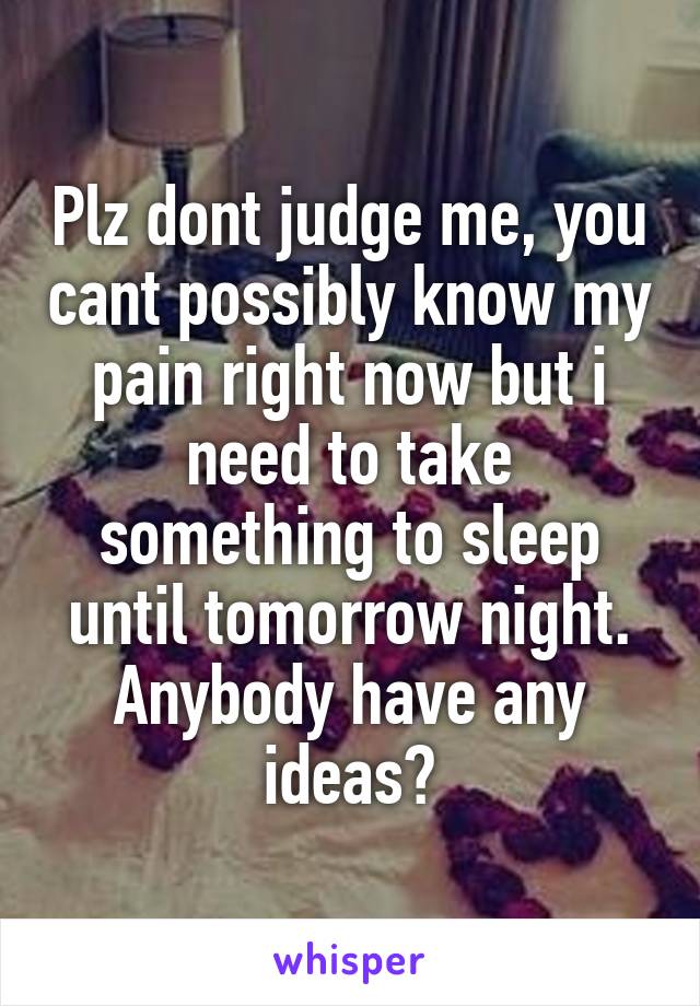 Plz dont judge me, you cant possibly know my pain right now but i need to take something to sleep until tomorrow night. Anybody have any ideas?