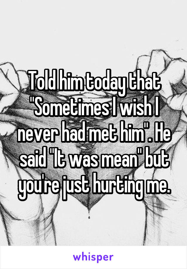 Told him today that "Sometimes I wish I never had met him". He said "It was mean" but you're just hurting me.