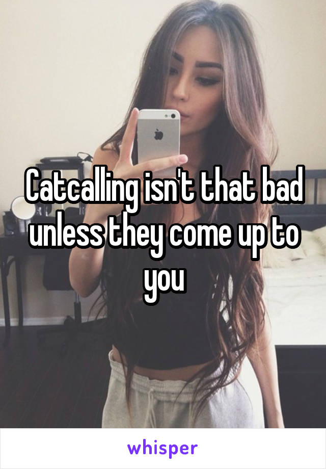 Catcalling isn't that bad unless they come up to you