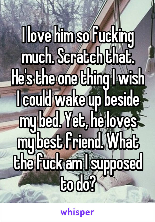 I love him so fucking much. Scratch that. He's the one thing I wish I could wake up beside my bed. Yet, he loves my best friend. What the fuck am I supposed to do?