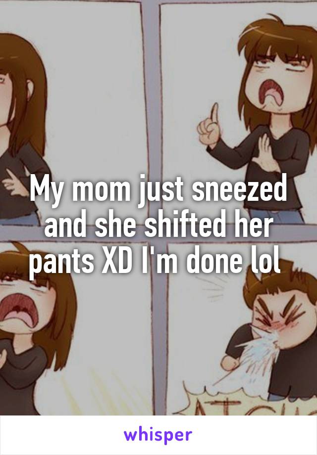 My mom just sneezed and she shifted her pants XD I'm done lol 