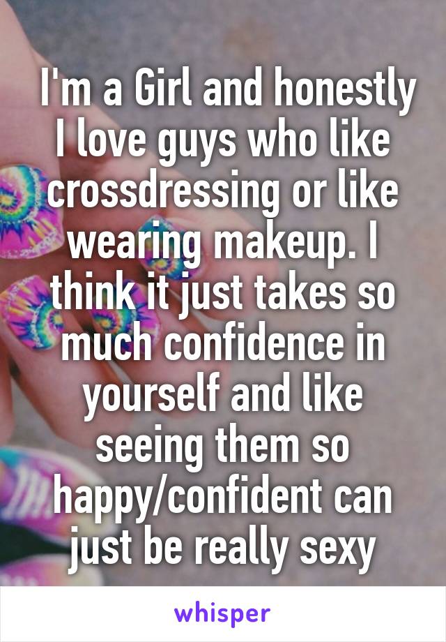  I'm a Girl and honestly I love guys who like crossdressing or like wearing makeup. I think it just takes so much confidence in yourself and like seeing them so happy/confident can just be really sexy