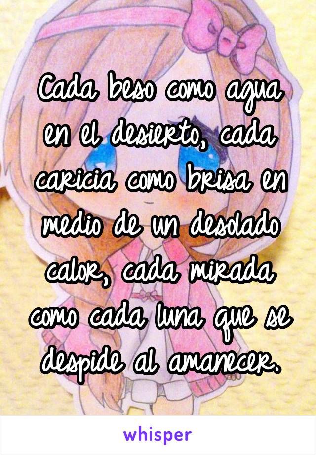 Cada beso como agua en el desierto, cada caricia como brisa en medio de un desolado calor, cada mirada como cada luna que se despide al amanecer.