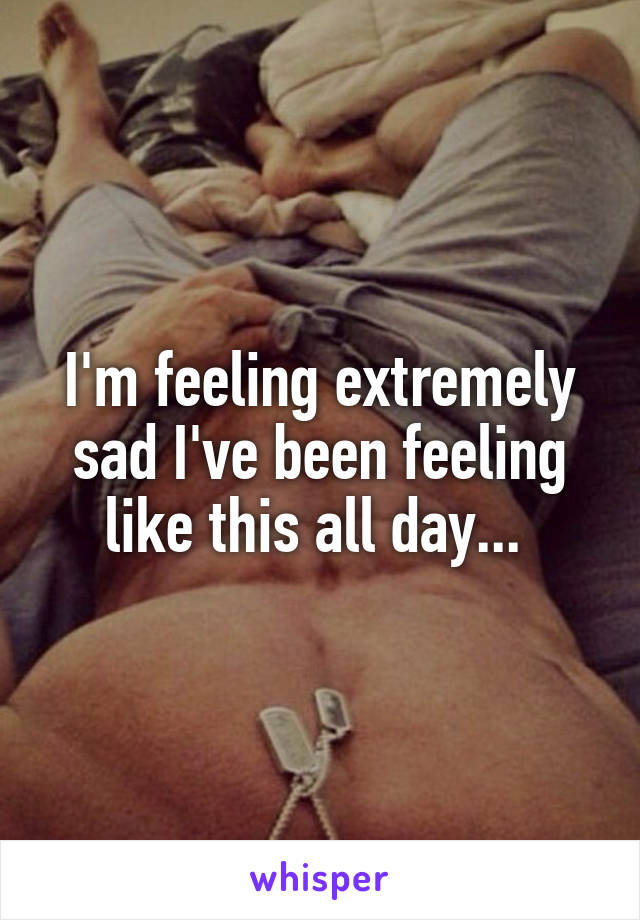 I'm feeling extremely sad I've been feeling like this all day... 