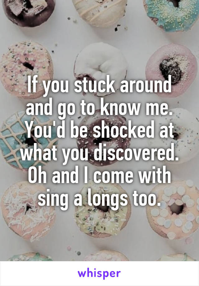 If you stuck around and go to know me. You'd be shocked at what you discovered. Oh and I come with sing a longs too.