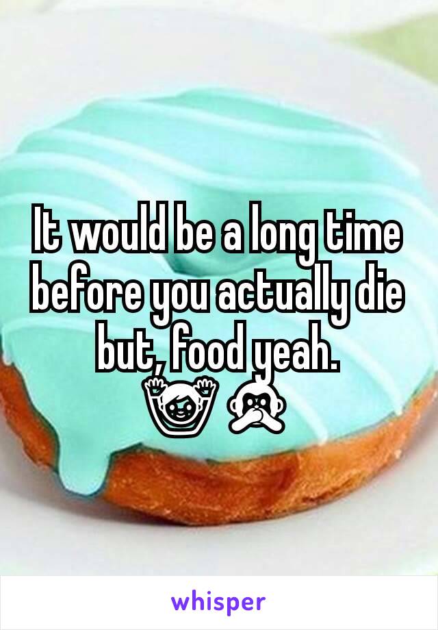 It would be a long time before you actually die but, food yeah.
🙌🙊