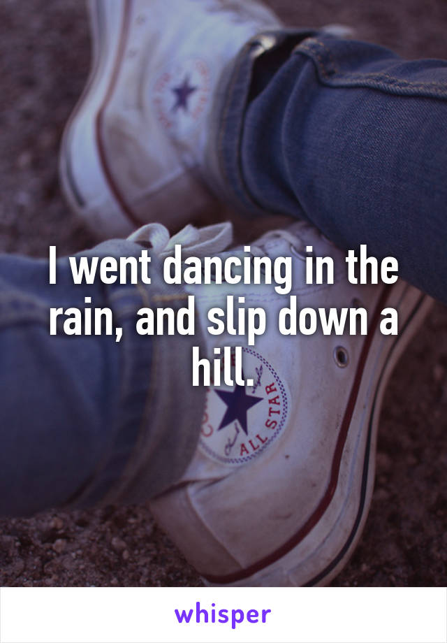 I went dancing in the rain, and slip down a hill.