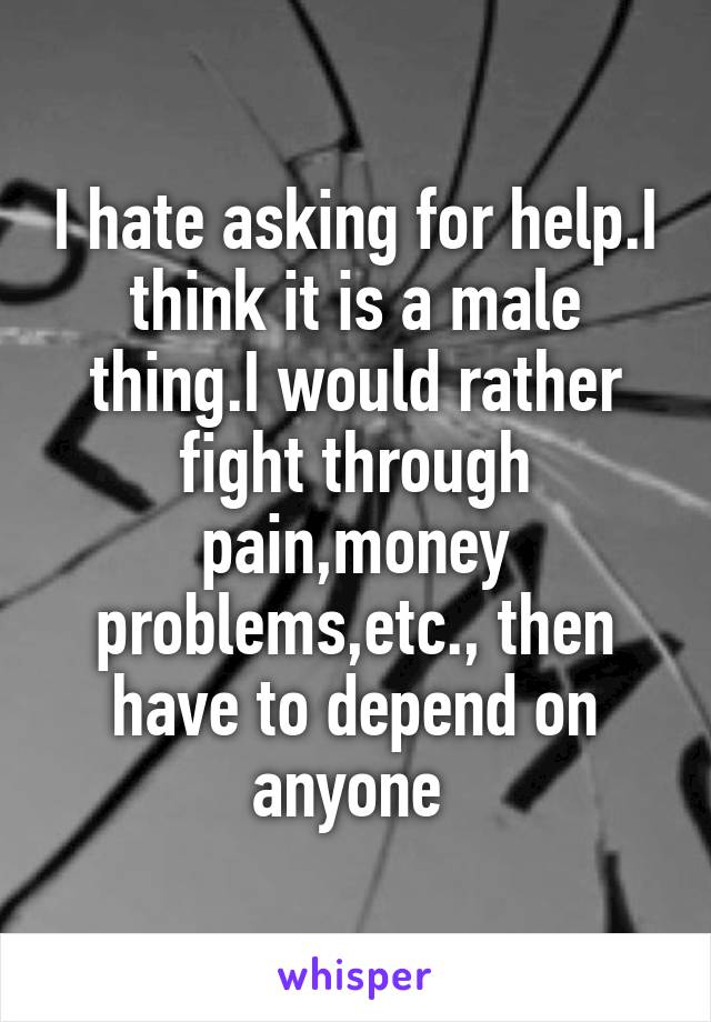 I hate asking for help.I think it is a male thing.I would rather fight through pain,money problems,etc., then have to depend on anyone 