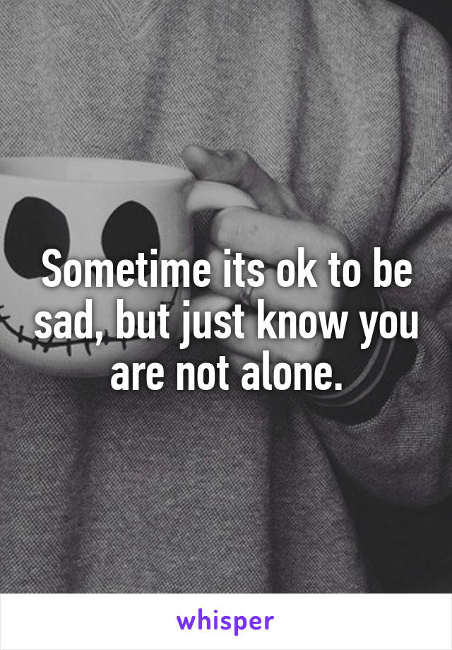 Sometime its ok to be sad, but just know you are not alone.