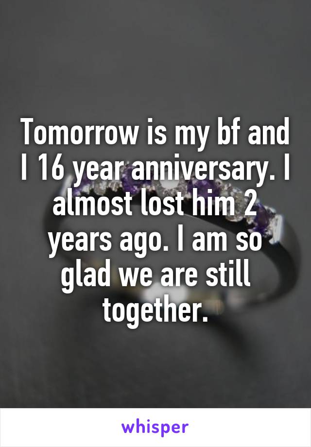 Tomorrow is my bf and I 16 year anniversary. I almost lost him 2 years ago. I am so glad we are still together.