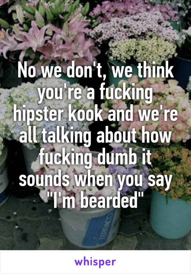 No we don't, we think you're a fucking hipster kook and we're all talking about how fucking dumb it sounds when you say "I'm bearded"