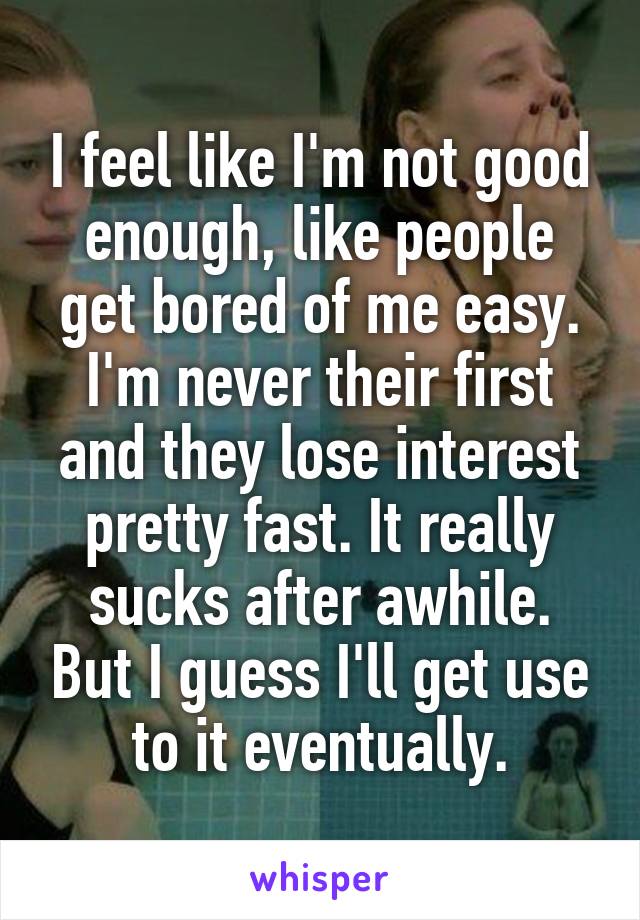 I feel like I'm not good enough, like people get bored of me easy. I'm never their first and they lose interest pretty fast. It really sucks after awhile. But I guess I'll get use to it eventually.