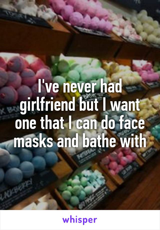 I've never had girlfriend but I want one that I can do face masks and bathe with