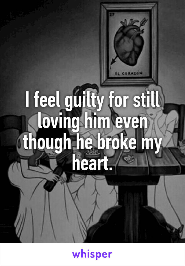 I feel guilty for still loving him even though he broke my heart.