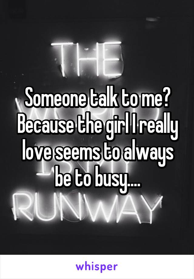 Someone talk to me? Because the girl I really love seems to always be to busy....