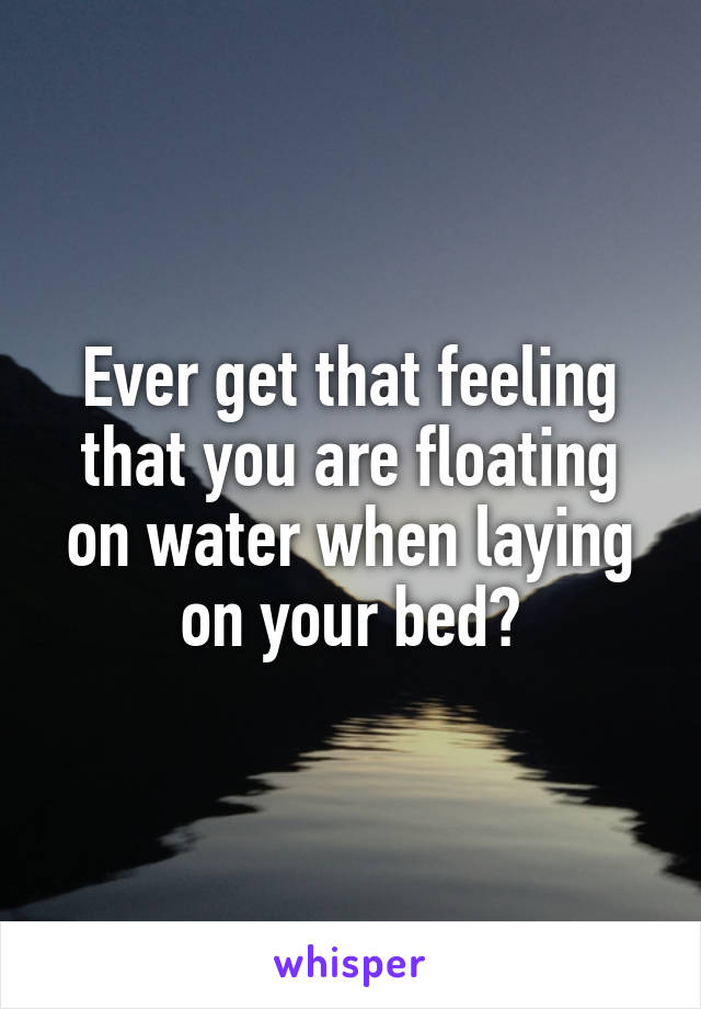 Ever get that feeling that you are floating on water when laying on your bed?